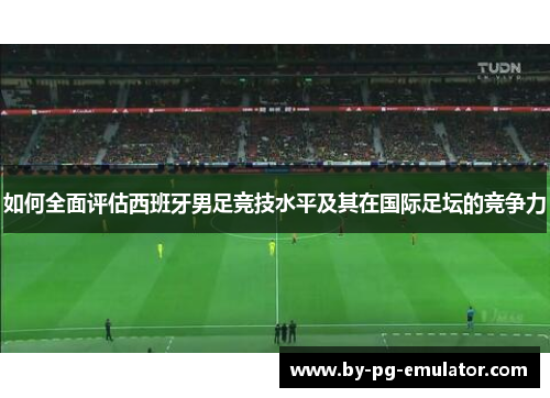 如何全面评估西班牙男足竞技水平及其在国际足坛的竞争力