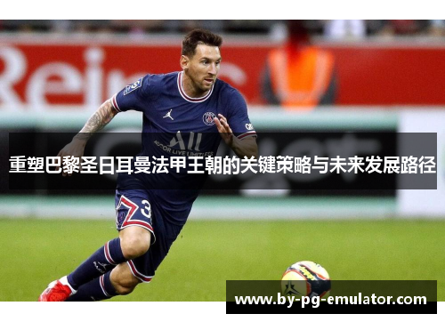 重塑巴黎圣日耳曼法甲王朝的关键策略与未来发展路径 重塑巴黎圣日耳曼法甲王朝的关键策略与未来发展路径