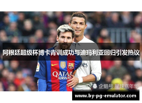 阿根廷超级杯博卡青训成功与迪玛利亚回归引发热议