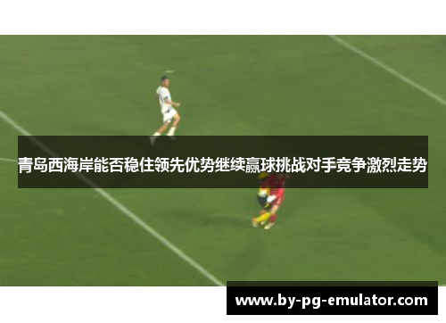 青岛西海岸能否稳住领先优势继续赢球挑战对手竞争激烈走势
