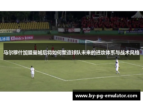 马尔穆什加盟曼城后将如何塑造球队未来的进攻体系与战术风格 马尔穆什加盟曼城后将如何塑造球队未来的进攻体系与战术风格