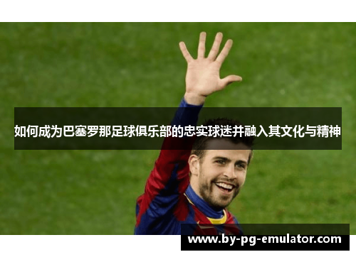 如何成为巴塞罗那足球俱乐部的忠实球迷并融入其文化与精神 如何成为巴塞罗那足球俱乐部的忠实球迷并融入其文化与精神