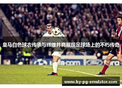 皇马白色球衣传承与辉煌并肩展现足球场上的不朽传奇