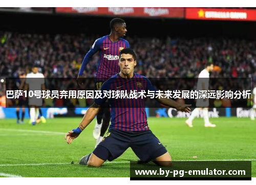 巴萨10号球员弃用原因及对球队战术与未来发展的深远影响分析 巴萨10号球员弃用原因及对球队战术与未来发展的深远影响分析