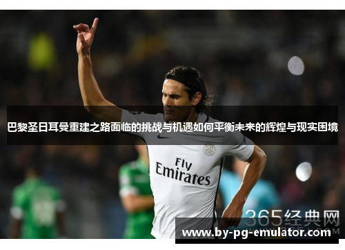 巴黎圣日耳曼重建之路面临的挑战与机遇如何平衡未来的辉煌与现实困境 巴黎圣日耳曼重建之路面临的挑战与机遇如何平衡未来的辉煌与现实困境