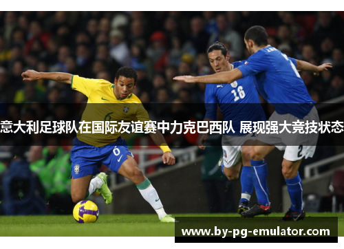 意大利足球队在国际友谊赛中力克巴西队 展现强大竞技状态 意大利足球队在国际友谊赛中力克巴西队 展现强大竞技状态