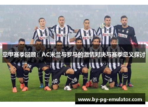 意甲赛季回顾:AC米兰与罗马的激情对决与赛季意义探讨 意甲赛季回顾:AC米兰与罗马的激情对决与赛季意义探讨