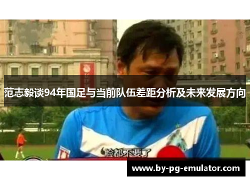 范志毅谈94年国足与当前队伍差距分析及未来发展方向 范志毅谈94年国足与当前队伍差距分析及未来发展方向