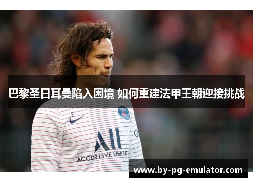 巴黎圣日耳曼陷入困境 如何重建法甲王朝迎接挑战