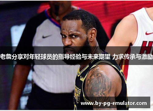 老詹分享对年轻球员的指导经验与未来期望 力求传承与激励