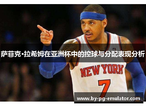 萨菲克·拉希姆在亚洲杯中的控球与分配表现分析