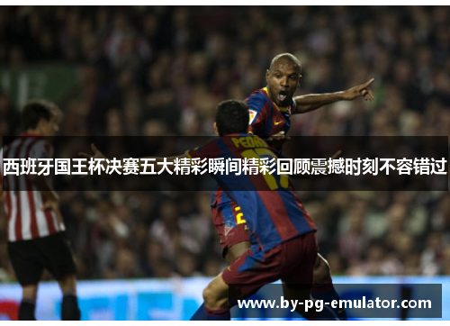 西班牙国王杯决赛五大精彩瞬间精彩回顾震撼时刻不容错过