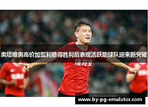 奥塔维奥高价加盟利雅得胜利后表现活跃助球队迎来新突破