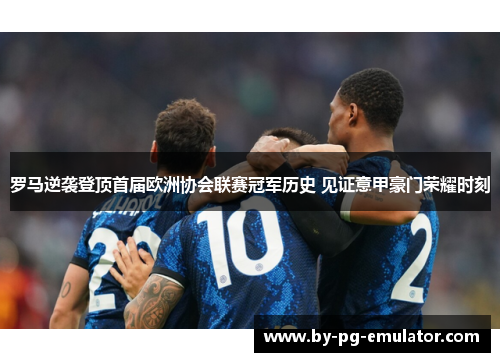 罗马逆袭登顶首届欧洲协会联赛冠军历史 见证意甲豪门荣耀时刻