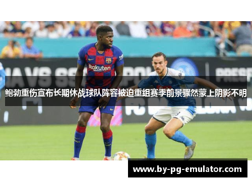 鲍勃重伤宣布长期休战球队阵容被迫重组赛季前景骤然蒙上阴影不明 鲍勃重伤宣布长期休战球队阵容被迫重组赛季前景骤然蒙上阴影不明