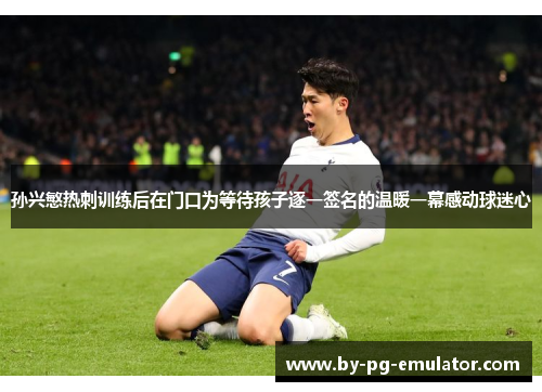 孙兴慜热刺训练后在门口为等待孩子逐一签名的温暖一幕感动球迷心 孙兴慜热刺训练后在门口为等待孩子逐一签名的温暖一幕感动球迷心