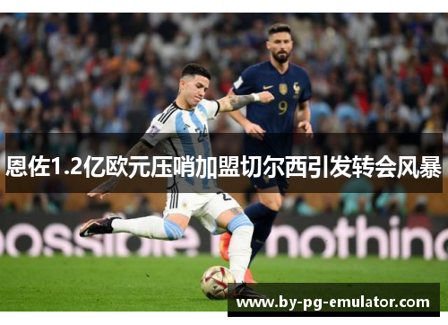 恩佐1.2亿欧元压哨加盟切尔西引发转会风暴 恩佐1.2亿欧元压哨加盟切尔西引发转会风暴
