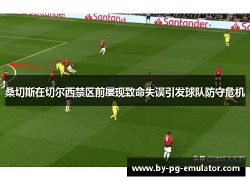 桑切斯在切尔西禁区前屡现致命失误引发球队防守危机 桑切斯在切尔西禁区前屡现致命失误引发球队防守危机