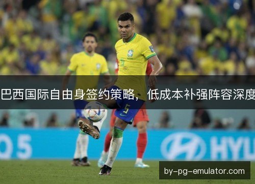 巴西国际自由身签约策略，低成本补强阵容深度